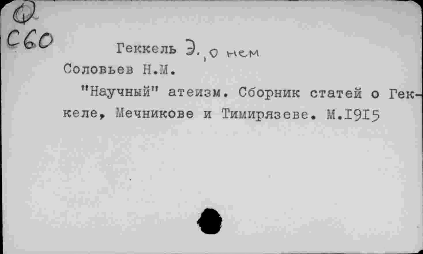 ﻿с&о
Геккель Э. |0 кем Соловьев Н.М.
"Научный” атеизм. Сборник статей о Гек келе, Мечникове и Тимирязеве. М.1915